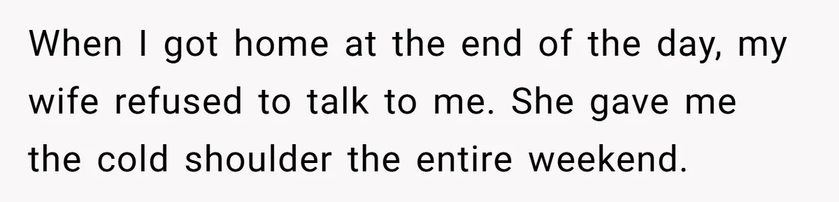 When I got home at the end of the day, my wife refused to talk to me. She gave me the cold shoulder the entire weekend.