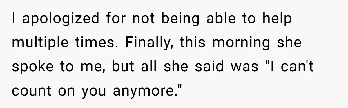I apologized for not being able to help multiple times. Finally, this morning she spoke to me, but all she said was "I can't count on you anymore."