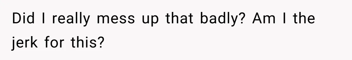 Did I really mess up that badly? Am I the jerk for this?