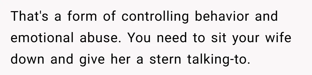 That's a form of controlling behavior and emotional abuse. You need to sit your wife down and give her a stern talking-to.