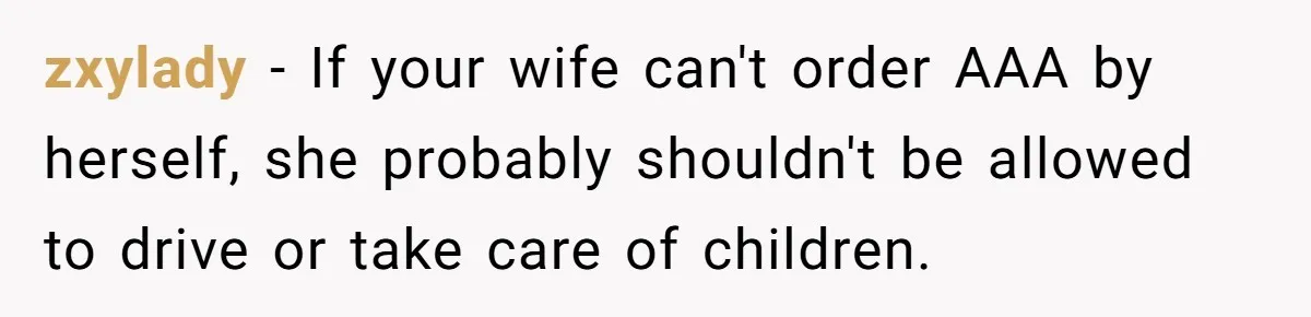 zxylady − If your wife can't order AAA by herself, she probably shouldn't be allowed to drive or take care of children.