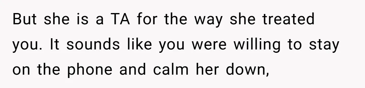 But she is a TA for the way she treated you. It sounds like you were willing to stay on the phone and calm her down,