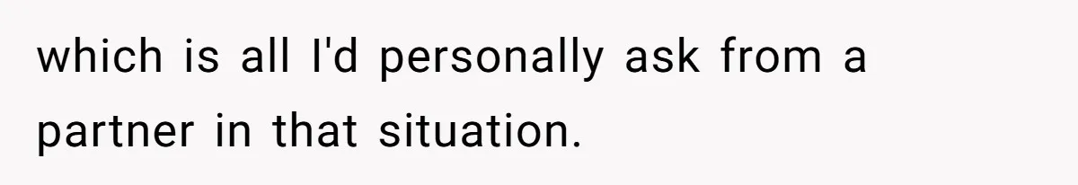 which is all I'd personally ask from a partner in that situation.