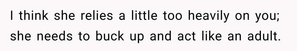 I think she relies a little too heavily on you; she needs to buck up and act like an adult.