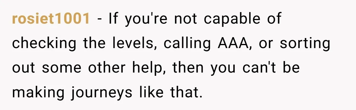 rosiet1001 − If you're not capable of checking the levels, calling AAA, or sorting out some other help, then you can't be making journeys like that.