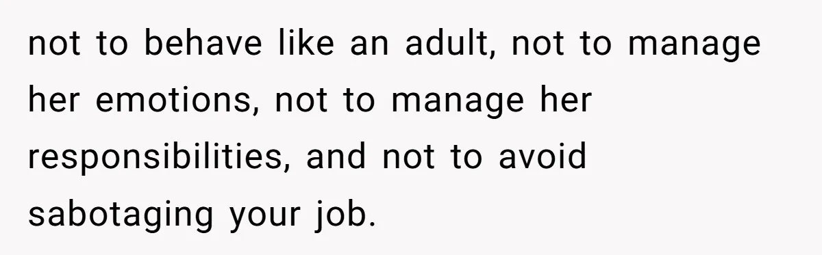 not to behave like an adult, not to manage her emotions, not to manage her responsibilities, and not to avoid sabotaging your job.