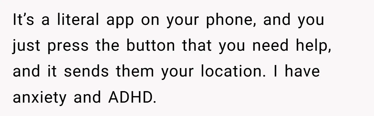 It’s a literal app on your phone, and you just press the button that you need help, and it sends them your location. I have anxiety and ADHD.