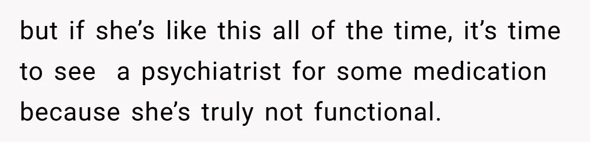 but if she’s like this all of the time, it’s time to see  a psychiatrist for some medication because she’s truly not functional.