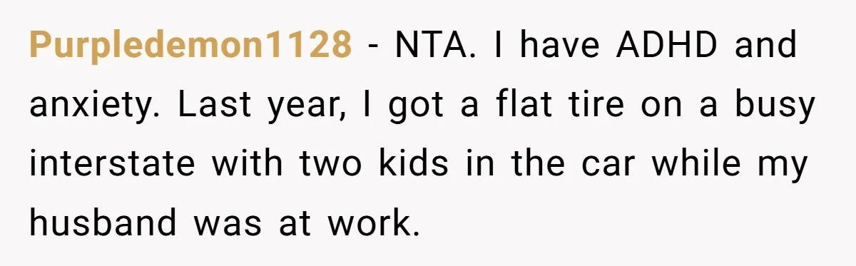 Purpledemon1128 − NTA. I have ADHD and anxiety. Last year, I got a flat tire on a busy interstate with two kids in the car while my husband was at...