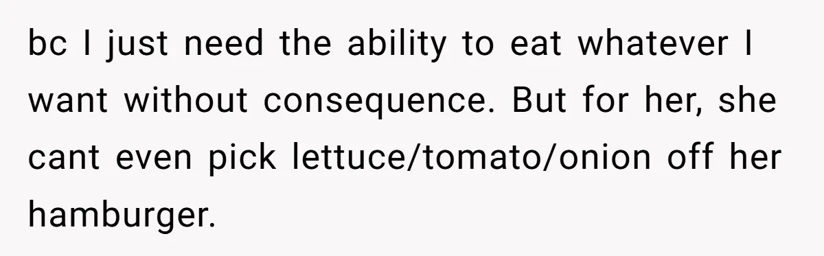 bc I just need the ability to eat whatever I want without consequence. But for her, she cant even pick lettuce/tomato/onion off her hamburger.