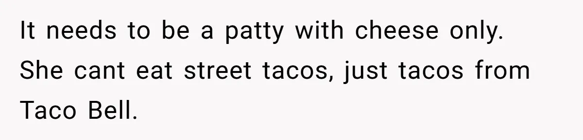 It needs to be a patty with cheese only. She cant eat street tacos, just tacos from Taco Bell.