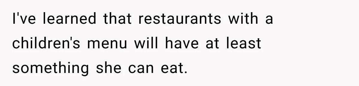 I've learned that restaurants with a children's menu will have at least something she can eat.