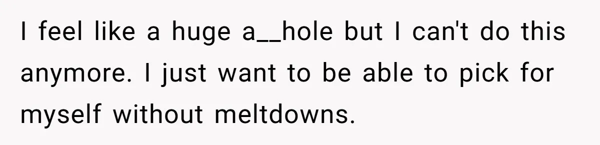I feel like a huge a__hole but I can't do this anymore. I just want to be able to pick for myself without meltdowns.