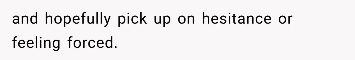 and hopefully pick up on hesitance or feeling forced.