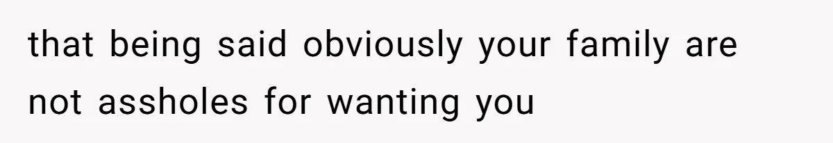 that being said obviously your family are not assholes for wanting you