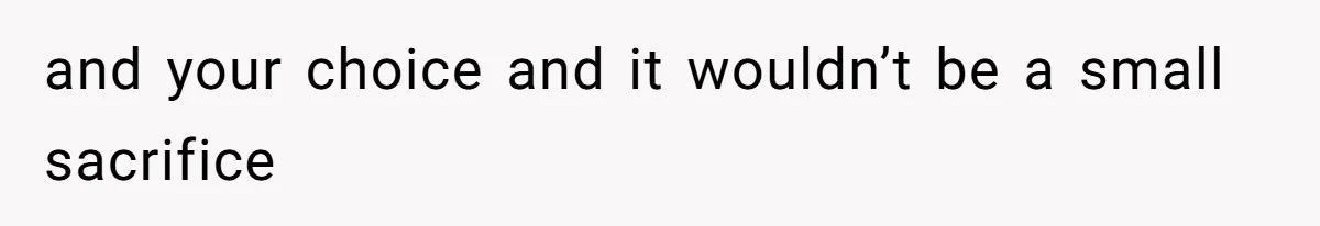 and your choice and it wouldn’t be a small sacrifice