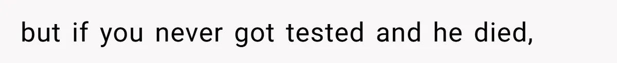 but if you never got tested and he died,