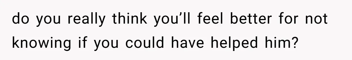 do you really think you’ll feel better for not knowing if you could have helped him?
