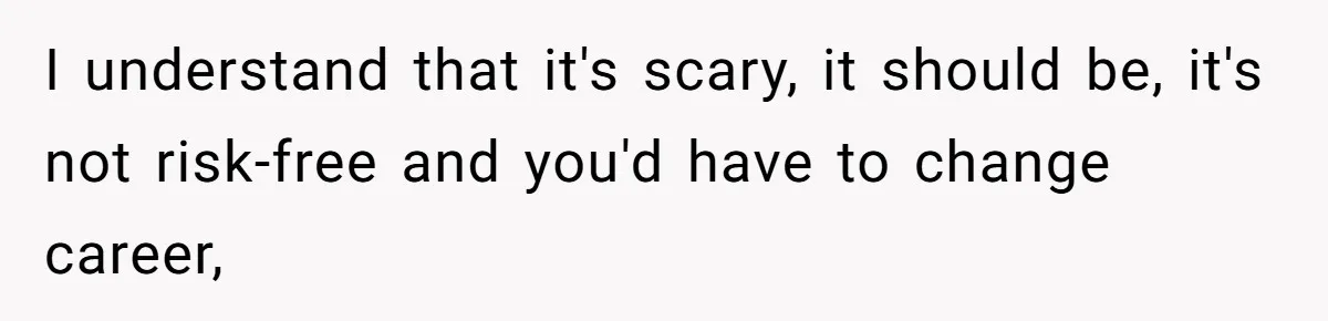 I understand that it's scary, it should be, it's not risk-free and you'd have to change career,