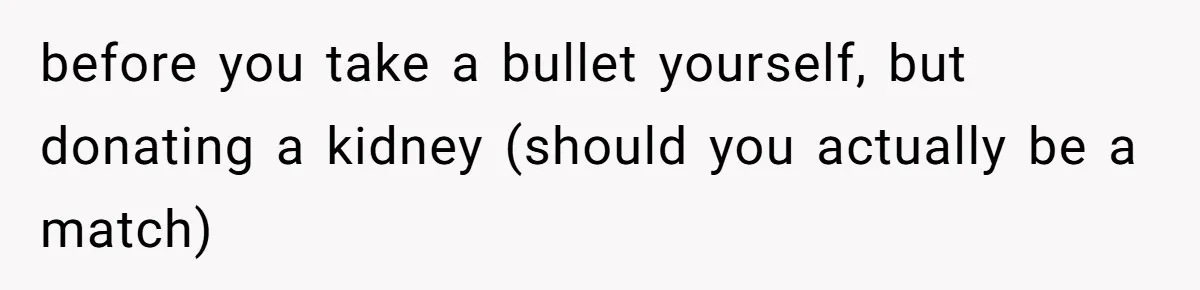 before you take a bullet yourself, but donating a kidney (should you actually be a match)