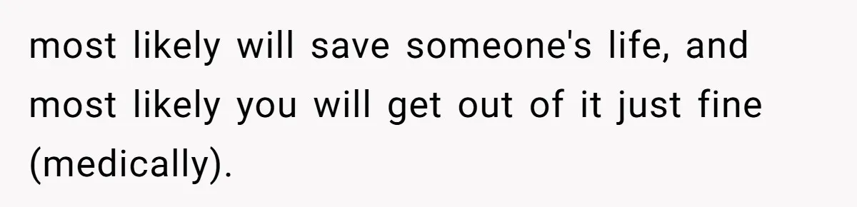 most likely will save someone's life, and most likely you will get out of it just fine (medically).