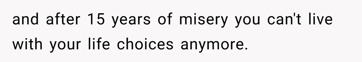 and after 15 years of misery you can't live with your life choices anymore.