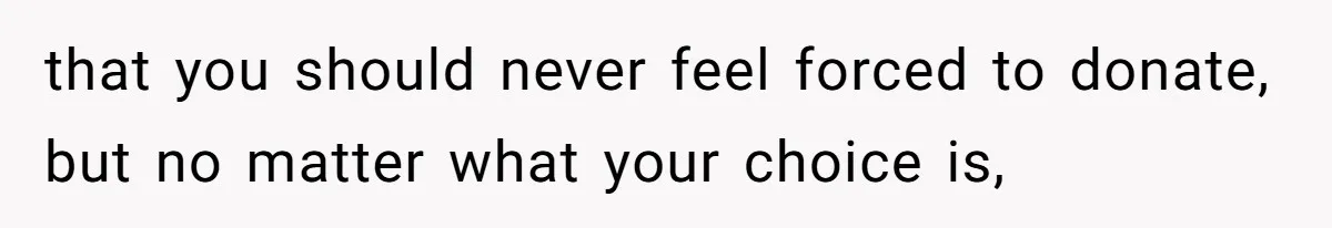 that you should never feel forced to donate, but no matter what your choice is,