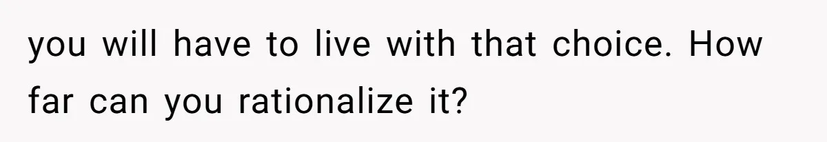 you will have to live with that choice. How far can you rationalize it?