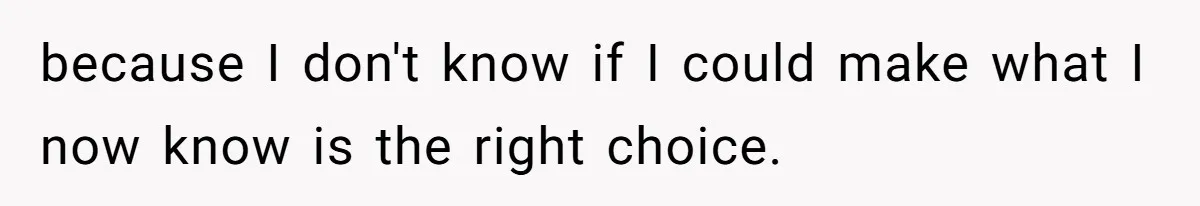 because I don't know if I could make what I now know is the right choice.