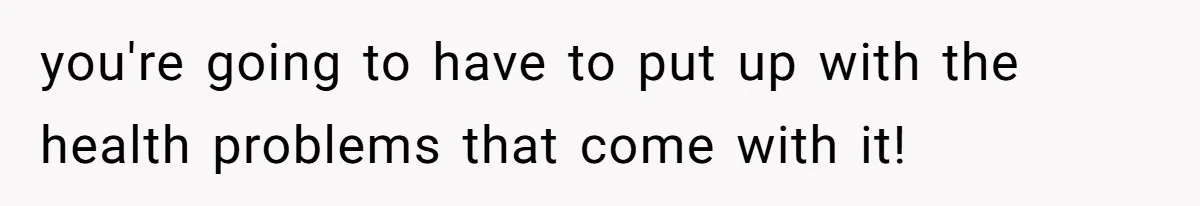 you're going to have to put up with the health problems that come with it!