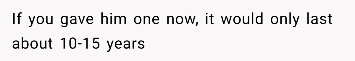 If you gave him one now, it would only last about 10-15 years