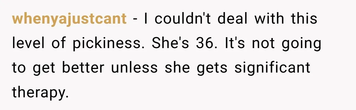 whenyajustcant − I couldn't deal with this level of pickiness. She's 36. It's not going to get better unless she gets significant therapy.