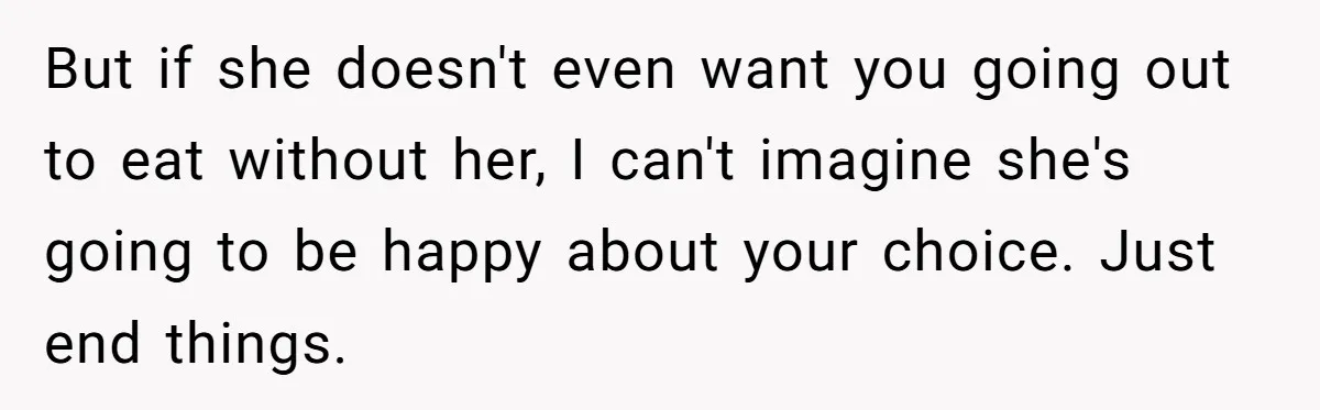 But if she doesn't even want you going out to eat without her, I can't imagine she's going to be happy about your choice. Just end things.