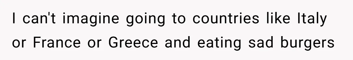 I can't imagine going to countries like Italy or France or Greece and eating sad burgers