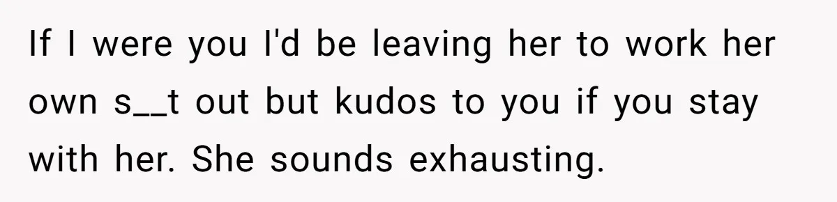 If I were you I'd be leaving her to work her own s__t out but kudos to you if you stay with her. She sounds exhausting.