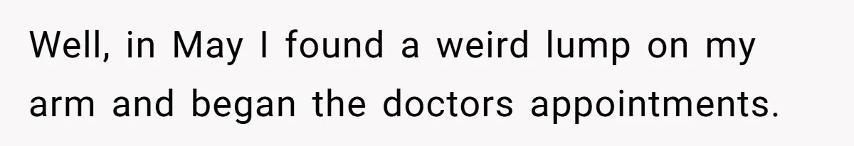Well, in May I found a weird lump on my arm and began the doctors appointments.