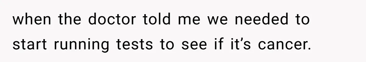 when the doctor told me we needed to start running tests to see if it’s cancer.