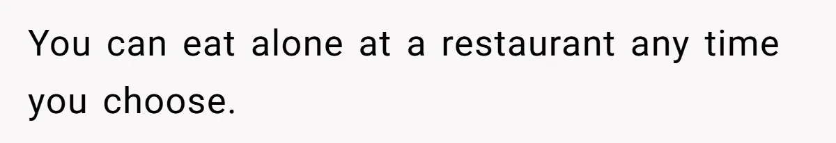 You can eat alone at a restaurant any time you choose.