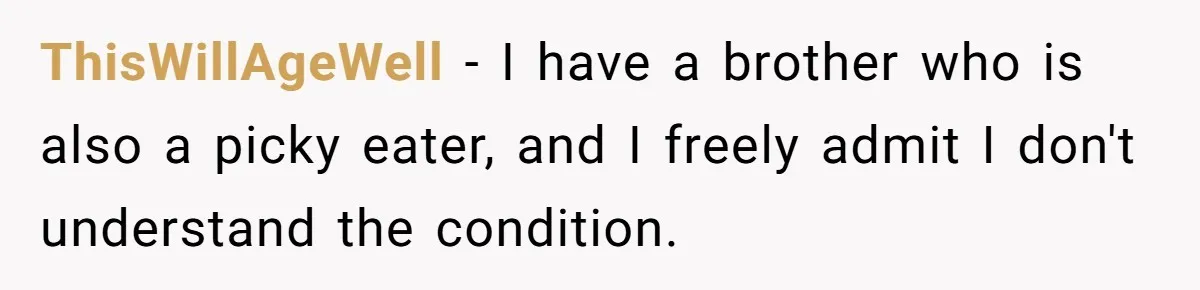 ThisWillAgeWell − I have a brother who is also a picky eater, and I freely admit I don't understand the condition.