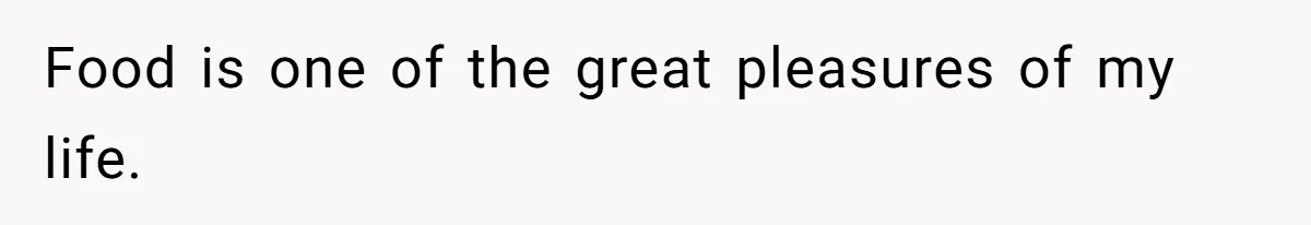 Food is one of the great pleasures of my life.