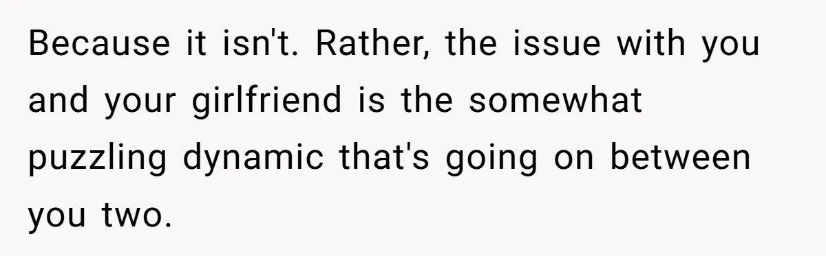 Because it isn't. Rather, the issue with you and your girlfriend is the somewhat puzzling dynamic that's going on between you two.