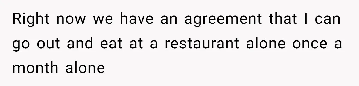 Right now we have an agreement that I can go out and eat at a restaurant alone once a month alone
