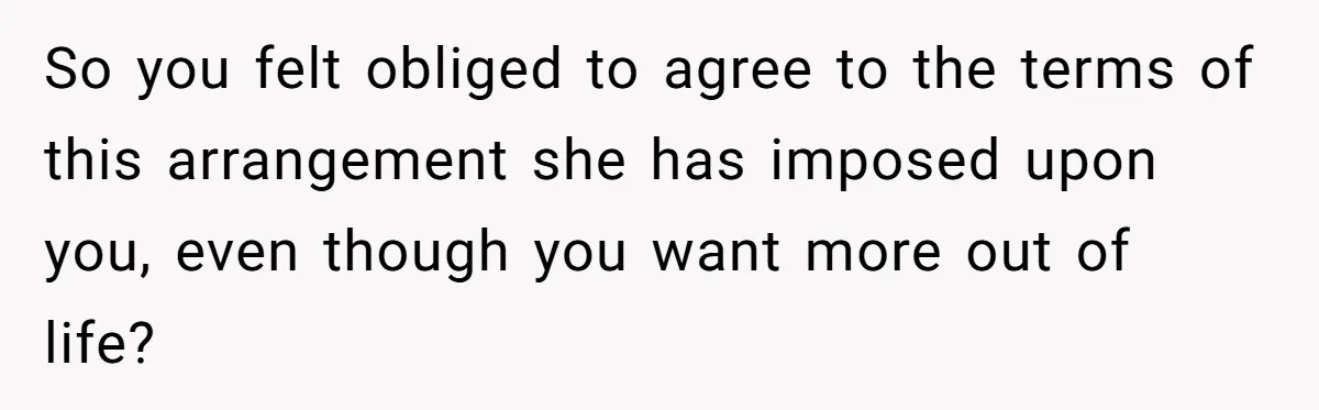 So you felt obliged to agree to the terms of this arrangement she has imposed upon you, even though you want more out of life?