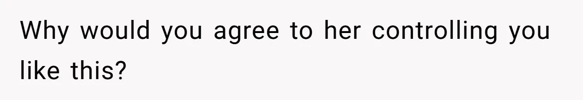 Why would you agree to her controlling you like this?