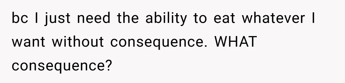 bc I just need the ability to eat whatever I want without consequence. WHAT consequence?