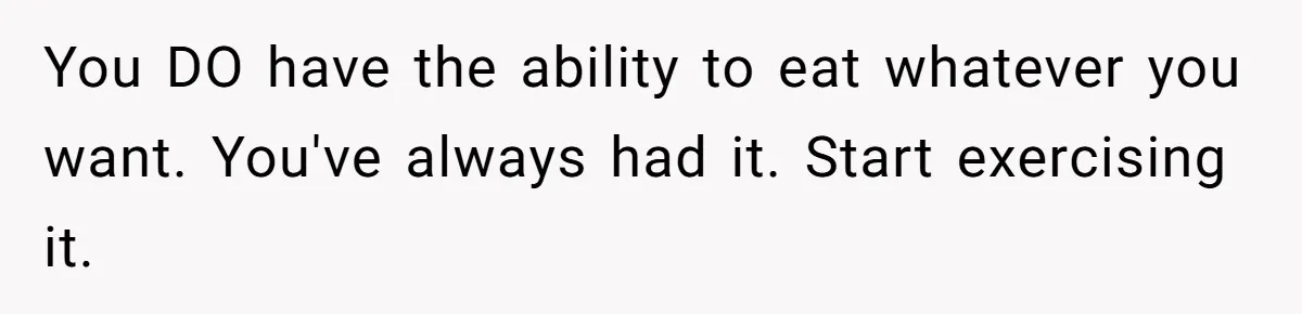 You DO have the ability to eat whatever you want. You've always had it. Start exercising it.