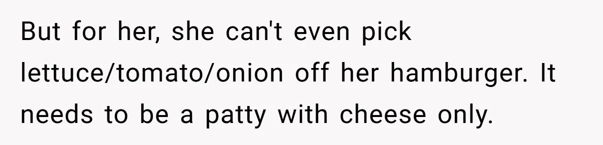 But for her, she can't even pick lettuce/tomato/onion off her hamburger. It needs to be a patty with cheese only.