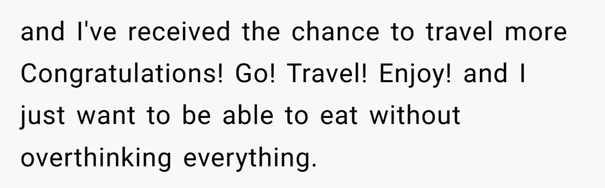 and I've received the chance to travel more Congratulations! Go! Travel! Enjoy! and I just want to be able to eat without overthinking everything.