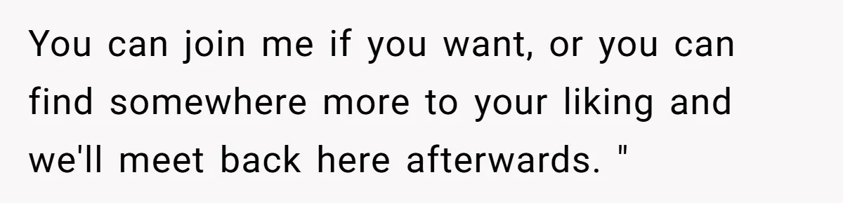 You can join me if you want, or you can find somewhere more to your liking and we'll meet back here afterwards. "