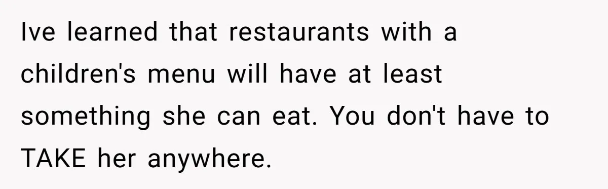 Ive learned that restaurants with a children's menu will have at least something she can eat. You don't have to TAKE her anywhere.